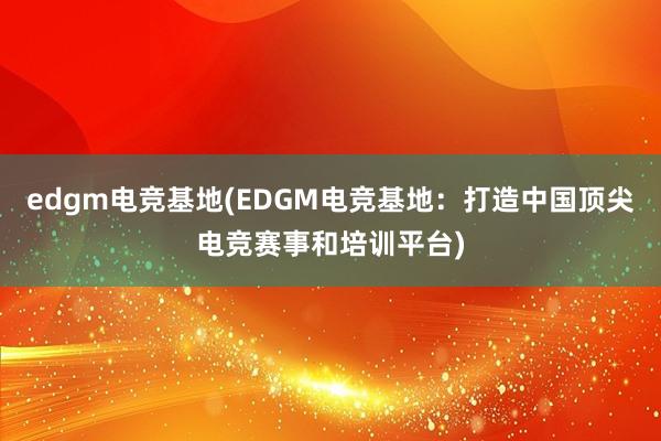 edgm电竞基地(EDGM电竞基地：打造中国顶尖电竞赛事和培训平台)