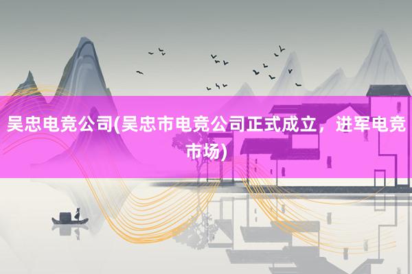 吴忠电竞公司(吴忠市电竞公司正式成立，进军电竞市场)