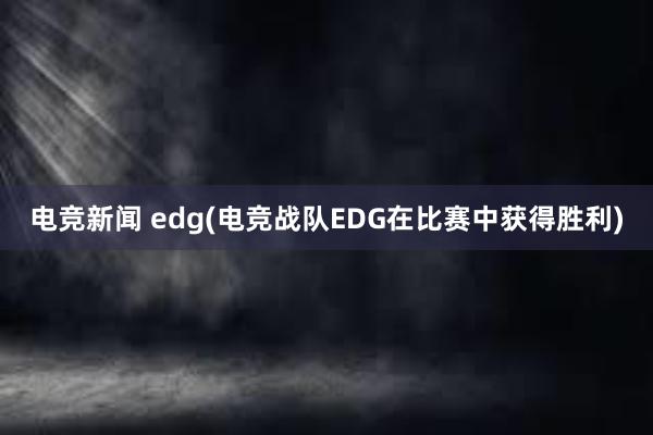 电竞新闻 edg(电竞战队EDG在比赛中获得胜利)