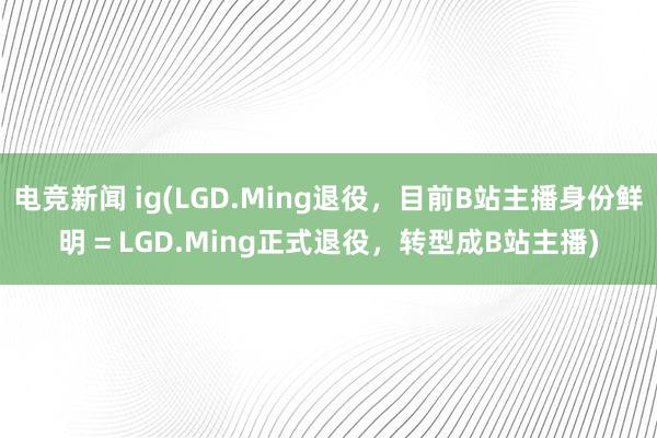 电竞新闻 ig(LGD.Ming退役，目前B站主播身份鲜明 = LGD.Ming正式退役，转型成B站主播)