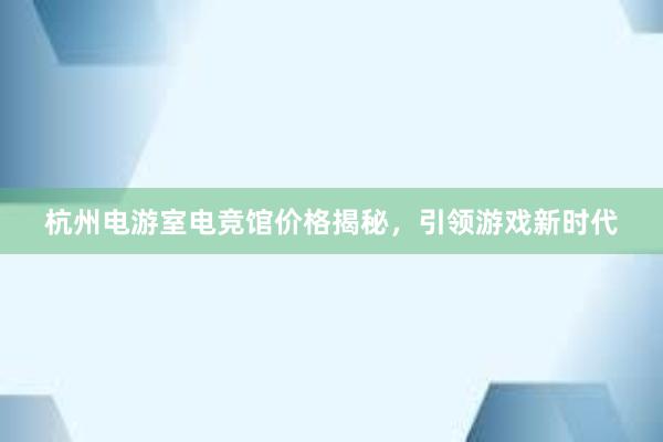杭州电游室电竞馆价格揭秘，引领游戏新时代